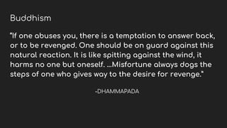 Buddhism
“If one abuses you, there is a temptation to answer back,
or to be revenged. One should be on guard against this
natural reaction. It is like spitting against the wind, it
harms no one but oneself. …Misfortune always dogs the
steps of one who gives way to the desire for revenge.”
-DHAMMAPADA
 