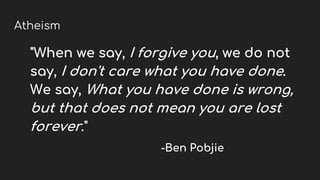 Atheism
"When we say, I forgive you, we do not
say, I don't care what you have done.
We say, What you have done is wrong,
but that does not mean you are lost
forever."
-Ben Pobjie
 