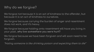 Why do we forgive?
We forgive not because it is an act of kindness to the offender, but
because it is an act of kindness to ourselves.
We forgive because carrying the burden of anger and resentment
does not work, and it’s heavy.
We forgive because holding onto resentment will have you living in
your past…why live somewhere you were hurt?
We forgive because we have been forgiven and will soon need to be
forgiven.
“Hating someone is like drinking poison and expecting them to die”
 
