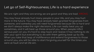 Let go of Self-Righteousness; Life is a hard experience
We are right and they are wrong; we are good and they are bad. WRONG
You may have already hurt many people in your life, and you may hurt
more in the future. You may have already been granted forgiveness from
someone, and someday you will need forgiveness because life is hard and
we don’t always make the right decisions. Life can really beat you up
sometimes, and it will beat up those around you. When people inflict
serious pain on you it’s hard to step back and realize it has nothing to do
with your spirit but everything to do with them getting beat up by life.
When you take that leap of indifference and extend forgiveness to those
around you, you will be able to start forgiving yourself for the times you
were at fault and let life win.
 