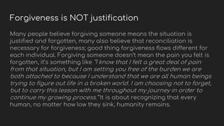 Forgiveness is NOT justification
Many people believe forgiving someone means the situation is
justified and forgotten, many also believe that reconciliation is
necessary for forgiveness; good thing forgiveness flows different for
each individual. Forgiving someone doesn’t mean the pain you felt is
forgotten, it’s something like “I know that I felt a great deal of pain
from that situation, but I am setting you free of the burden we are
both attached to because I understand that we are all human beings
trying to figure out life in a broken world. I am choosing not to forget,
but to carry this lesson with me throughout my journey in order to
continue my growing process.” It is about recognizing that every
human, no matter how low they sink, humanity remains.
 