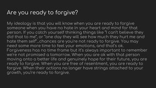 Are you ready to forgive?
My ideology is that you will know when you are ready to forgive
someone when you have no hate in your heart and mind for that
person. If you catch yourself thinking things like “I can’t believe they
did that to me”, or “one day they will see how much they hurt me and
hate them self”...chances are you're not ready to forgive. You may
need some more time to feel your emotions, and that’s ok.
Forgiveness has no time frame but it’s always important to remember
we're not promised a tomorrow. When you are ok with that person
moving onto a better life and genuinely hope for their future, you are
ready to forgive. When you are free of resentment, you are ready to
forgive. When their actions no longer have strings attached to your
growth, you’re ready to forgive.
 