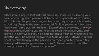 1% everyday
Start small. Forgive that kid that made you insecure by saying your
forehead is big when you were 12 because his parents were abusing
him at home. Forgive road ragers because they are probably having
a bad day. Forgive the person who didn’t allow you to vent because
they weren’t in a position to listen. Extend grace every day and walk
with love in everything you do. Practice small things everyday and
maybe in a few weeks you’ll be able to forgive your ex. Maybe in a few
months you’ll be able to forgive your Mom and Dad. Maybe in a year
you’ll be able to forgive the person who raped you. Maybe in a few
years you’ll have forgiven so much, you’ll learn how to extend the
same grace and forgiveness to yourself.
 