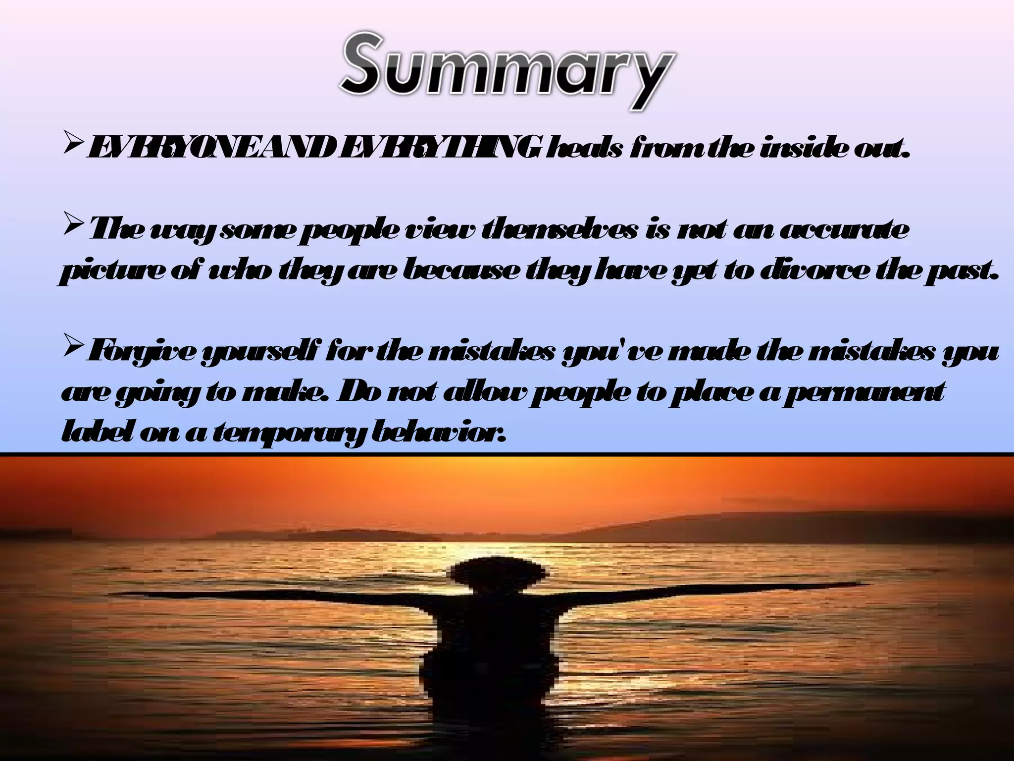 E R
VE YONEAND E R
VE YTH
ING heals from the inside out.
The way som people view them
e
selves is not an accurate
picture of who they are because they have yet to divorce the past.
F
orgive yourself for the m
istakes you've m
ade the m
istakes you
are going to m
ake. Do not allow people to place a perm
anent
label on a tem
porary behavior.

 