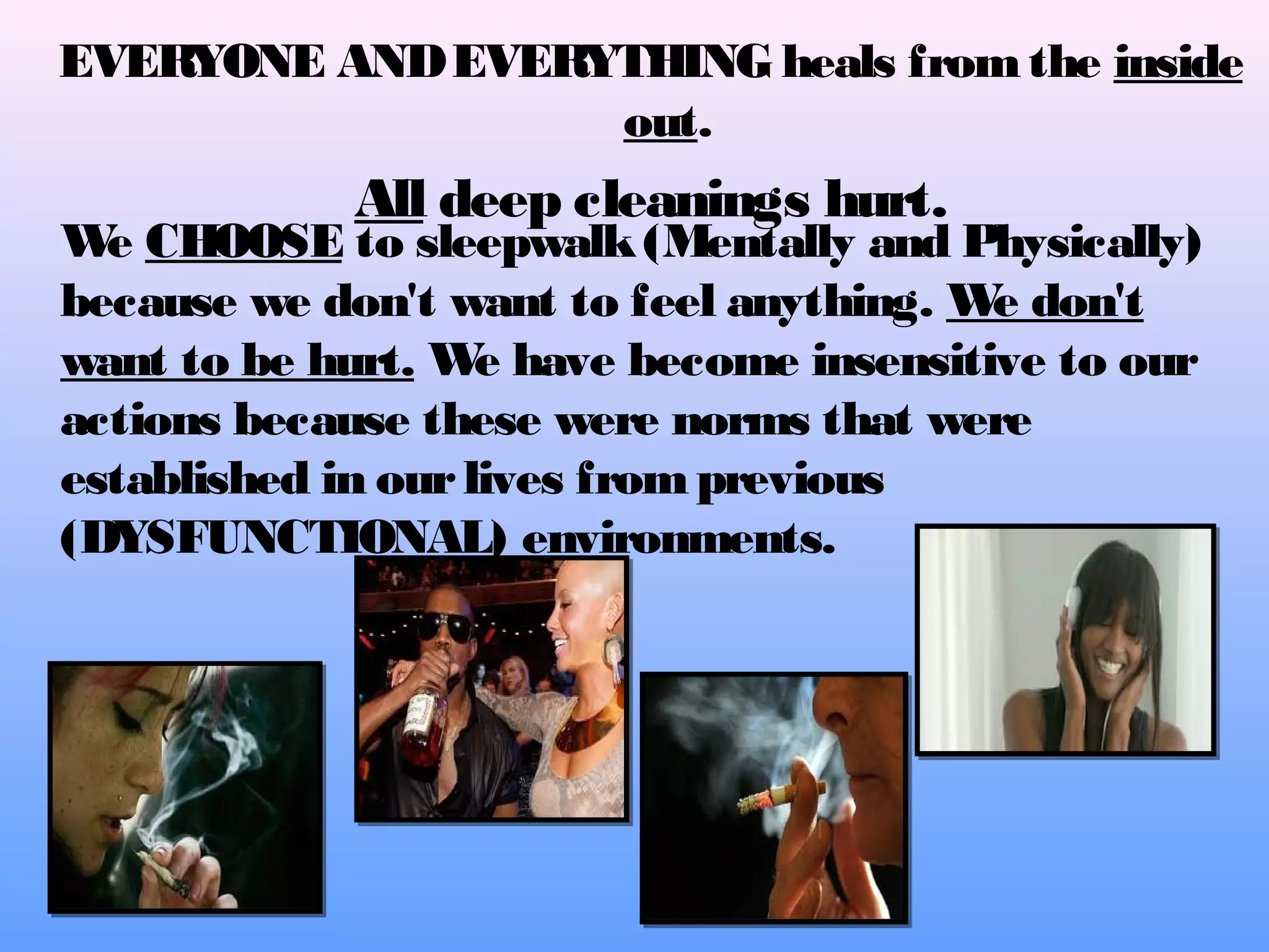 EVERYONE AND EVERYTHING heals from the inside
out.

All deep cleanings hurt.

W CHOOSE to sleepwalk (Mentally and Physically)
e
because we don't want to feel anything. W don't
e
want to be hurt. W have become insensitive to our
e
actions because these were norms that were
established in our lives from previous
(DYSFUNCTIONAL) environments.

 