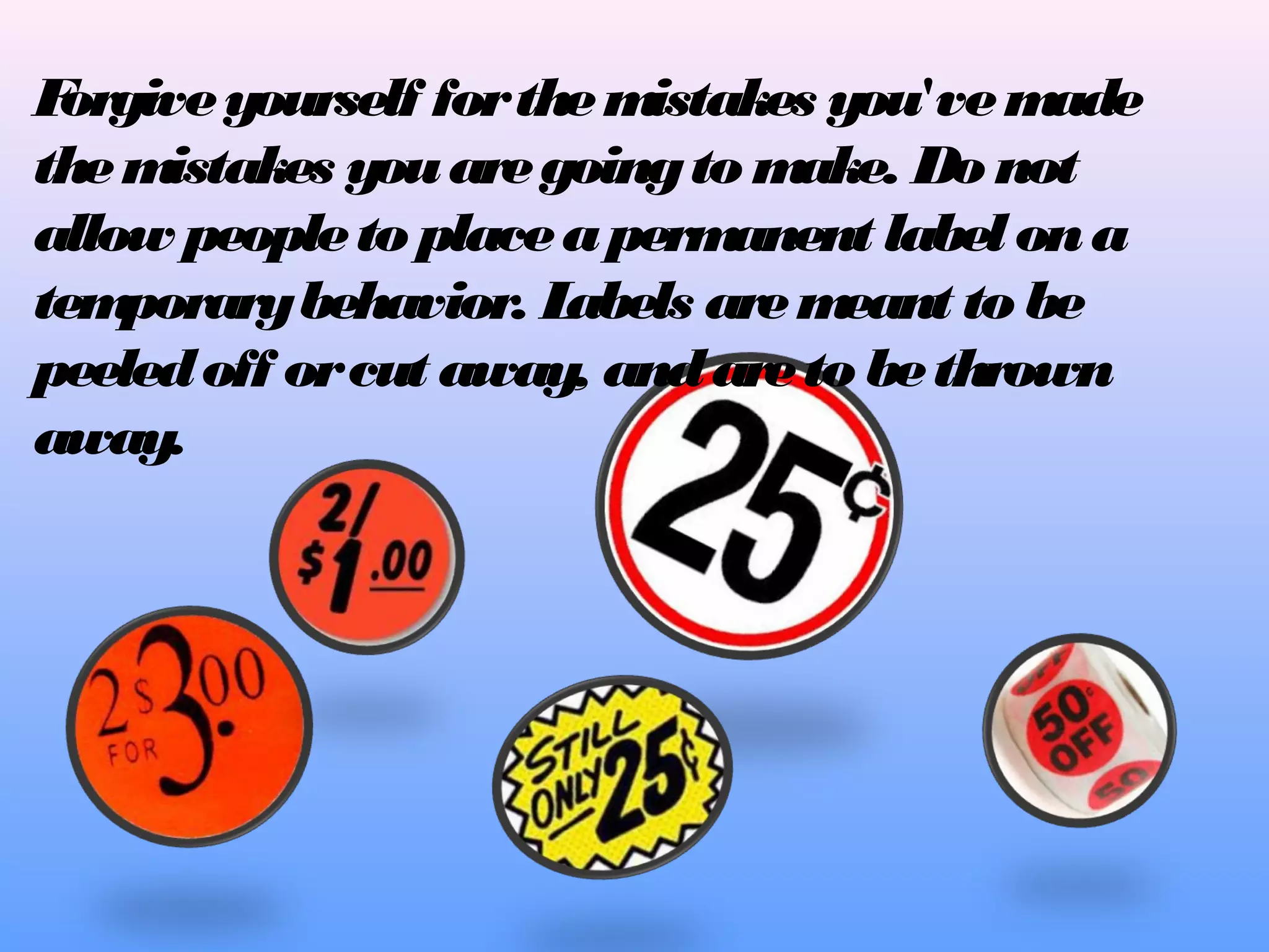 F
orgive yourself for the m
istakes you've m
ade
the m
istakes you are going to m
ake. Do not
allow people to place a perm
anent label on a
tem
porary behavior. L
abels are m
eant to be
peeled off or cut away, and are to be thrown
away.

 