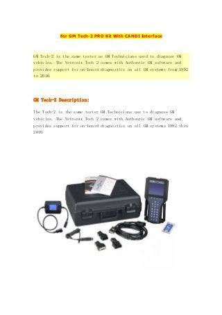 For GM Tech-2 PRO Kit With CANDI Interface

GM Tech-2 is the same tester as GM Technicians used to diagnose GM
vehicles. The Vetronix Tech 2 comes with Authentic GM software and
provides support for on-board diagnostics on all GM systems from 1992
to 2010.

GM Tech-2 Description:
The Tech-2 is the same tester GM Technicians use to diagnose GM
vehicles. The Vetronix Tech 2 comes with Authentic GM software and
provides support for on-board diagnostics on all GM systems 1992 thru
2010.

 