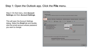 Step 1: Open the Outlook app. Click the File menu.
14
Step 2: On that menu, click Account
Settings and then Account Settings.
This will open the Account Settings
dialog. Select the Email tab and double-
click the email account whose password
you want to change.
 