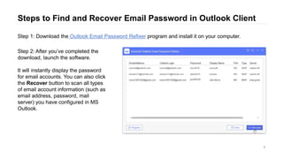 Steps to Find and Recover Email Password in Outlook Client
6
Step 1: Download the Outlook Email Password Refixer program and install it on your computer.
Step 2: After you’ve completed the
download, launch the software.
It will instantly display the password
for email accounts. You can also click
the Recover button to scan all types
of email account information (such as
email address, password, mail
server) you have configured in MS
Outlook.
 