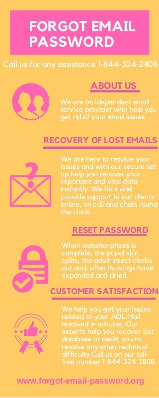 CUSTOMER SATISFACTION
RESET PASSWORD
ABOUT US
We are an idependent email
service provider who help you
get rid of your email issues
We are here to resolve your
issues and with our secure set
up help you recover your
important and vital data
instantly. We fix it and
provide support to our clients
online, on call and chats round
the clock.
RECOVERY OF LOST EMAILS
When metamorphosis is
complete, the pupal skin
splits, the adult insect climbs
out and, after its wings have
expanded and dried.
We help you get your issues
related to your AOL Mail
resolved in minutes. Our
experts help you recover lost
database or assist you to
resolve any other technical
difficulty.Call us on our toll-
free number 1-844-324-2808.
Call us for any assistance 1-844-324-2808
FORGOT EMAIL
PASSWORD
www.forgot-email-password.org
 