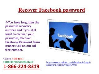 Recover Facebook password
http://www.monktech.net/facebook-forgot-
password-recovery-reset.html
Call on (Toll Free)
Facebook Password Recovery
1-866-224-8319
You have forgotten the
password recovery
number and if you still
want to recover your
password, Recover
Facebook Password team
renders Call on our Toll
free number.
 