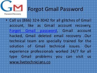 Forgot Gmail Password
• Call us (866) 324-3042 for all glitches of Gmail
account, like as Gmail account recovery,
Forgot Gmail password, Gmail account
hacked, Gmail deleted email recovery .Our
technical team are specially trained for the
solution of Gmail technical issues. Our
experience professionals worked 24/7 for all
type Gmail problems you can visit us
www.livetechnicians.co
 