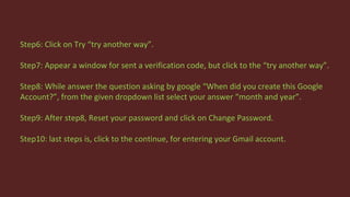Step6: Click on Try “try another way”.
Step7: Appear a window for sent a verification code, but click to the “try another way”.
Step8: While answer the question asking by google “When did you create this Google
Account?”, from the given dropdown list select your answer “month and year”.
Step9: After step8, Reset your password and click on Change Password.
Step10: last steps is, click to the continue, for entering your Gmail account.
 
