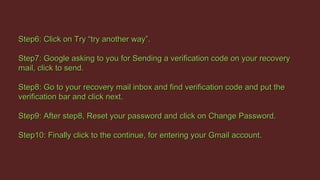 Step6: Click on Try “try another way”.Step6: Click on Try “try another way”.
Step7: Google asking to you for Sending a verification code on your recoveryStep7: Google asking to you for Sending a verification code on your recovery
mail, click to send.mail, click to send.
Step8: Go to your recovery mail inbox and find verification code and put theStep8: Go to your recovery mail inbox and find verification code and put the
verification bar and click next.verification bar and click next.
Step9: After step8, Reset your password and click on Change Password.Step9: After step8, Reset your password and click on Change Password.
Step10: Finally click to the continue, for entering your Gmail account.Step10: Finally click to the continue, for entering your Gmail account.
 