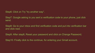 Step6: Click on Try “try another way”.
Step7: Google asking to you sent a verification code to your phone, just click
send.
Step8: Go to your inbox and find verification code and put into verification bar
and click next.
Step9: After step8, Reset your password and click on Change Password.
Step10: Finally click to the continue, for entering your Gmail account.
 