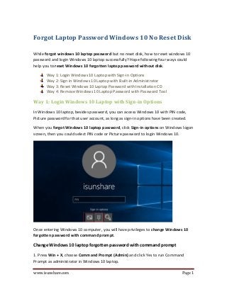 www.isunshare.com Page 1
Forgot Laptop Password Windows 10 No Reset Disk
While forgot windows 10 laptop password but no reset disk, how to reset windows 10
password and login Windows 10 laptop successfully? Hope following four ways could
help you to reset Windows 10 forgotten laptop password without disk.
Way 1: Login Windows 10 Laptop with Sign-in Options
Way 2: Sign in Windows 10 Laptop with Built-in Administrator
Way 3: Reset Windows 10 Laptop Password with Installation CD
Way 4: Remove Windows 10 Laptop Password with Password Tool
Way 1: Login Windows 10 Laptop with Sign-in Options
In Windows 10 laptop, besides password, you can access Windows 10 with PIN code,
Picture password for that user account, as long as sign-in options have been created.
When you forgot Windows 10 laptop password, click Sign-in options on Windows logon
screen, then you could select PIN code or Picture password to login Windows 10.
Once entering Windows 10 computer, you will have privileges to change Windows 10
forgotten password with command prompt.
Change Windows 10 laptop forgotten password with command prompt
1. Press Win + X, choose Command Prompt (Admin) and click Yes to run Command
Prompt as administrator in Windows 10 laptop.
 
