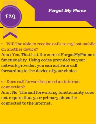 FAQ
Forgot My Phone
1 - Will I be able to receive calls to my lost mobile
on another device?
Ans : Yes. That’s at the core of ForgotMyPhone’s
functionality. Using codes provided by your
network provider, you can activate call
forwarding to the device of your choice.
2 - Does call forwarding need an internet
connection?
Ans : No. The call forwarding functionality does
not require that your primary phone be
connected to the internet.
 