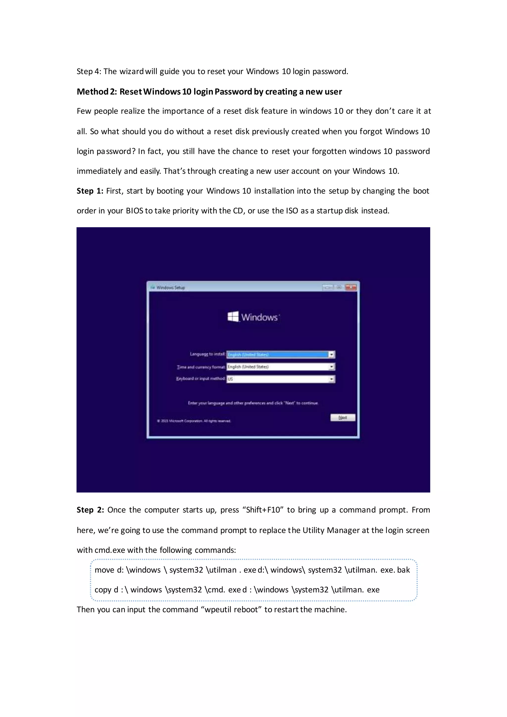 Step 4: The wizardwill guide you to reset your Windows 10 login password.
Method2: ResetWindows10 loginPassword by creating a new user
Few people realize the importance of a reset disk feature in windows 10 or they don’t care it at
all. So what should you do without a reset disk previously created when you forgot Windows 10
login password? In fact, you still have the chance to reset your forgotten windows 10 password
immediately and easily. That’s through creating a new user account on your Windows 10.
Step 1: First, start by booting your Windows 10 installation into the setup by changing the boot
order in your BIOS to take priority with the CD, or use the ISO as a startup disk instead.
Step 2: Once the computer starts up, press “Shift+F10” to bring up a command prompt. From
here, we’re going to use the command prompt to replace the Utility Manager at the login screen
with cmd.exe with the following commands:
move d: windows  system32 utilman . exed: windows system32 utilman. exe. bak
copy d :  windows system32 cmd. exed : windows system32 utilman. exe
Then you can input the command “wpeutil reboot” to restart the machine.
 