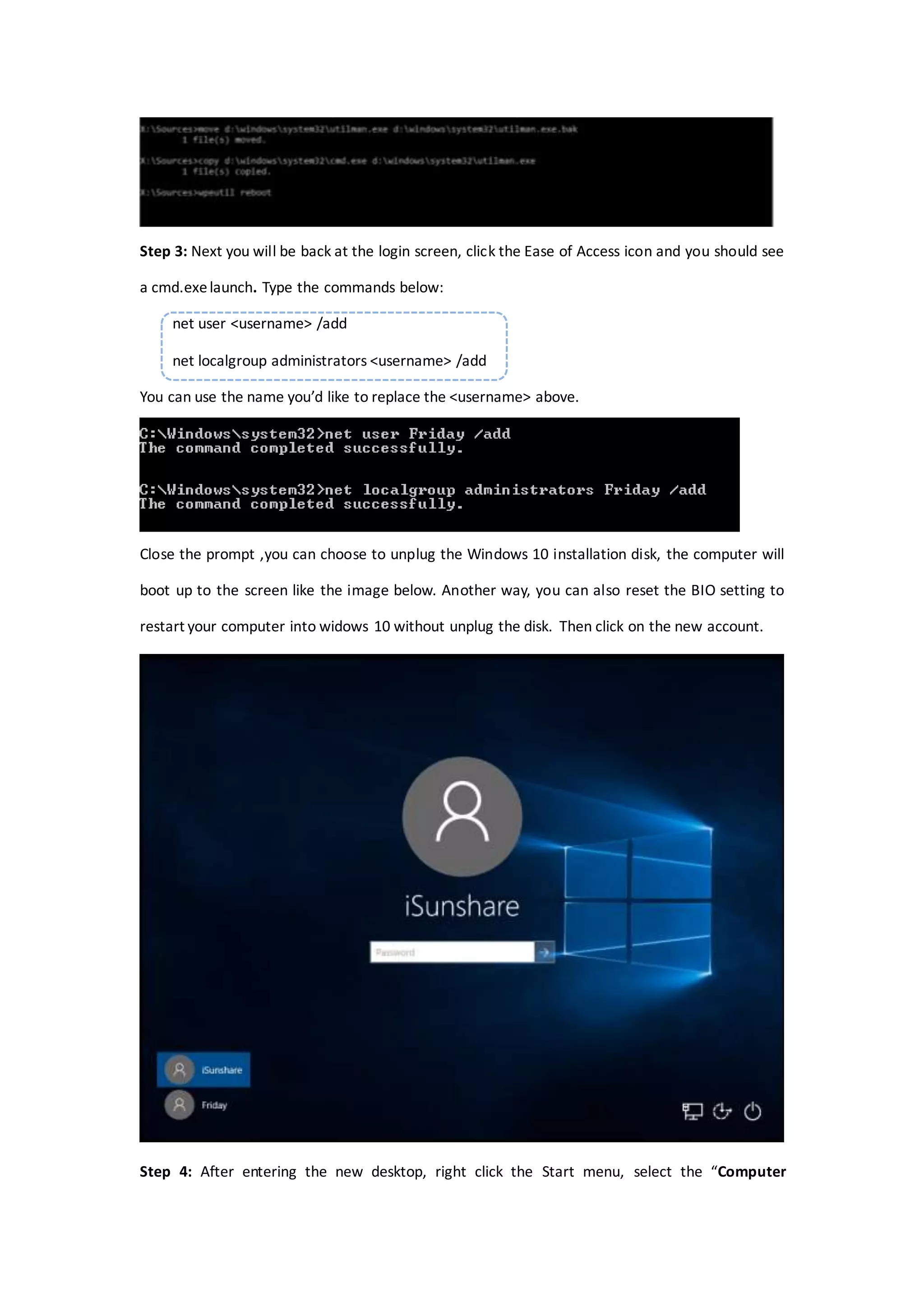 Step 3: Next you will be back at the login screen, click the Ease of Access icon and you should see
a cmd.exelaunch. Type the commands below:
net user <username> /add
net localgroup administrators <username> /add
You can use the name you’d like to replace the <username> above.
Close the prompt ,you can choose to unplug the Windows 10 installation disk, the computer will
boot up to the screen like the image below. Another way, you can also reset the BIO setting to
restart your computer into widows 10 without unplug the disk. Then click on the new account.
Step 4: After entering the new desktop, right click the Start menu, select the “Computer
 