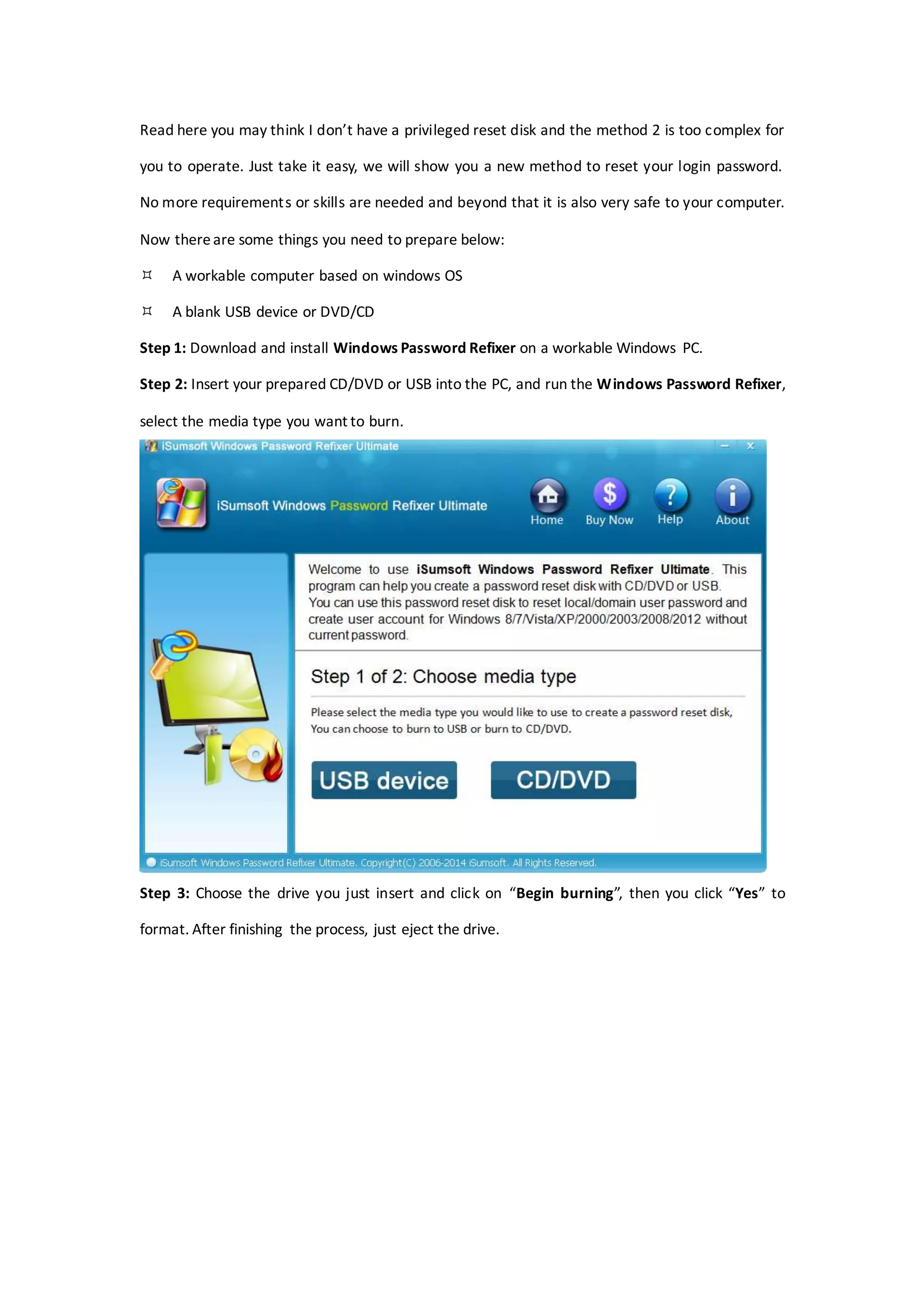 Read here you may think I don’t have a privileged reset disk and the method 2 is too complex for
you to operate. Just take it easy, we will show you a new method to reset your login password.
No more requirements or skills are needed and beyond that it is also very safe to your computer.
Now thereare some things you need to prepare below:
 A workable computer based on windows OS
 A blank USB device or DVD/CD
Step 1: Download and install Windows Password Refixer on a workable Windows PC.
Step 2: Insert your prepared CD/DVD or USB into the PC, and run the Windows Password Refixer,
select the media type you want to burn.
Step 3: Choose the drive you just insert and click on “Begin burning”, then you click “Yes” to
format. After finishing the process, just eject the drive.
 