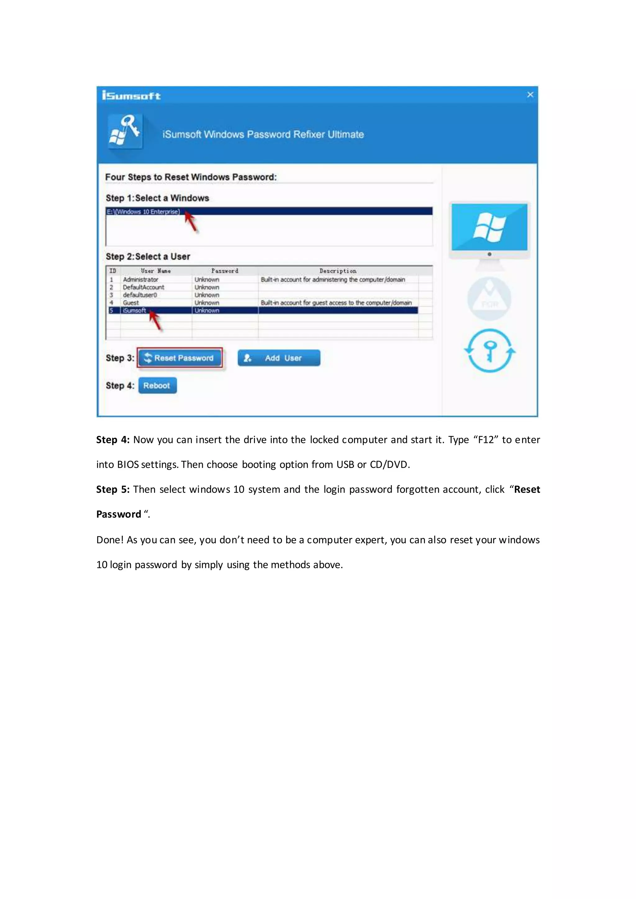 Step 4: Now you can insert the drive into the locked computer and start it. Type “F12” to enter
into BIOS settings. Then choose booting option from USB or CD/DVD.
Step 5: Then select windows 10 system and the login password forgotten account, click “Reset
Password “.
Done! As you can see, you don’t need to be a computer expert, you can also reset your windows
10 login password by simply using the methods above.
 