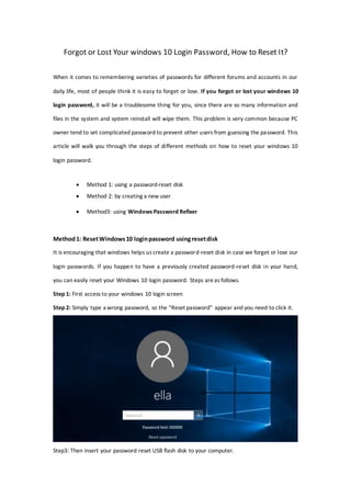 Forgot or Lost Your windows 10 Login Password, How to Reset It?
When it comes to remembering varieties of passwords for different forums and accounts in our
daily life, most of people think it is easy to forget or lose. If you forgot or lost your windows 10
login password, it will be a troublesome thing for you, since there are so many information and
files in the system and system reinstall will wipe them. This problem is very common because PC
owner tend to set complicated password to prevent other users from guessing the password. This
article will walk you through the steps of different methods on how to reset your windows 10
login password.
 Method 1: using a password-reset disk
 Method 2: by creating a new user
 Method3: using Windows Password Refixer
Method1: ResetWindows10 loginpassword usingresetdisk
It is encouraging that windows helps us create a password-reset disk in case we forget or lose our
login passwords. If you happen to have a previously created password-reset disk in your hand,
you can easily reset your Windows 10 login password. Steps are as follows.
Step 1: First access to your windows 10 login screen
Step 2: Simply type a wrong password, so the “Reset password” appear and you need to click it.
Step3: Then insert your password reset USB flash disk to your computer.
 