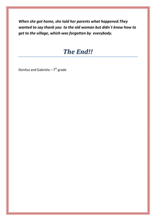 When she got home, she told her parents what happened.They
wanted to say thank you to the old woman but didn`t know how to
get to the village, which was forgotten by everybody.

The End!!
Denitsa and Gabriela – 7th grade

 