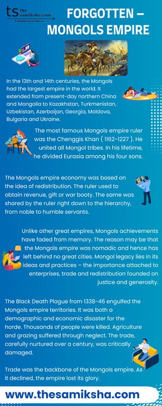 The Mongols empire economy was based on
the idea of redistribution. The ruler used to
obtain revenue, gift or war booty. The same was
shared by the ruler right down to the hierarchy,
from noble to humble servants.
MONGOLS EMPIRE
In the 13th and 14th centuries, the Mongols
had the largest empire in the world. It
extended from present-day northern China
and Mongolia to Kazakhstan, Turkmenistan,
Uzbekistan, Azerbaijan, Georgia, Moldova,
Bulgaria and Ukraine.
The most famous Mongols empire ruler
was the Chenggis Khan ( 1162-1227 ). He
united all Mongol tribes. In his lifetime,
he divided Eurasia among his four sons.
Unlike other great empires, Mongols achievements
have faded from memory. The reason may be that
the Mongols empire was nomadic and hence has
left behind no great cities. Mongol legacy lies in its
ideas and practices – the importance attached to
enterprises, trade and redistribution founded on
justice and generosity.
The Black Death Plague from 1338-46 engulfed the
Mongols empire territories. It was both a
demographic and economic disaster for the
horde. Thousands of people were killed. Agriculture
and grazing suffered through neglect. The trade,
carefully nurtured over a century, was critically
damaged.
Trade was the backbone of the Mongols empire. As
it declined, the empire lost its glory.
www.thesamiksha.com
FORGOTTEN –
 