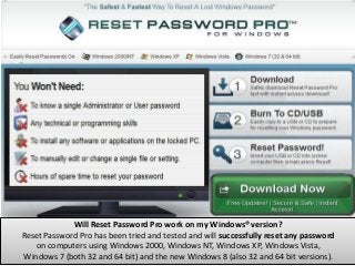 Will Reset Password Pro work on my Windows® version?
Reset Password Pro has been tried and tested and will successfully reset any password
   on computers using Windows 2000, Windows NT, Windows XP, Windows Vista,
Windows 7 (both 32 and 64 bit) and the new Windows 8 (also 32 and 64 bit versions).
 