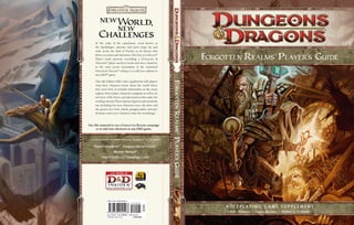 newWorld,
             new
         Challenges
      In the wake of the cataclysmic event known as
      the Spellplague, promise and peril range far and
      wide across the land of Faerûn—as do heroes who
      thrive on action and adventure. The FORGOTTEN REALMS®                                                                               ®
      Player’s Guide presents everything a DUNGEONS &
      DRAGONS® player needs to create and run a character
                                                                                                          FORGOTTEN REALMS PLAYER’S GUIDE
      in the most recent incarnation of the renowned
      FORGOTTEN REALMS® setting or to add new options to
      any D&D® game.




                                                                      FORGOTTEN REALMS® PLAYER’’S GUIDE
      This 4th Edition D&D rules supplement tells players




                                                                       ORGOTTEN REALMS
      what their characters know about the world where
      they were born. It includes information on the many
      regions where player characters originate as well as an
      overview of the forces and phenomena that make the
      world go around. There’s plenty of game material inside
      too, including two new character races, the drow and
      the genasi; new feats, rituals, paragon paths, and epic
      destinies; and a new character class, the swordmage.



Use this material to run a FORGOTTEN REALMS campaign
     or to add new elements to any D&D game.


  For use with these 4th Edition DUNGEONS & DRAGONS® core products:




                                                                                         LAYER S
    Player’s Handbook® Dungeon Master’s Guide®
                        Monster Manual®
           FORGOTTEN REALMS® Campaign Guide



                                                                                                   UIDE




                 ISBN: 978-0-7869-4929-8
                                                            EAN




                                                                                                               R O L E P L AY I N G G A M E S U P P L E M E N T
                                                                                                                 Rob Heinsoo • Logan Bonner • Robert J. Schwalb
                 Sug. Retail: U.S. $29.95   CAN $34.00
                 Printed in the U.S.A.          218587200
 
