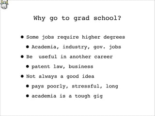 Why go to grad school?
• Some jobs require higher degrees
• Academia, industry, gov. jobs
• Be useful in another career
• patent law, business
• Not always a good idea
• pays poorly, stressful, long
• academia is a tough gig
 