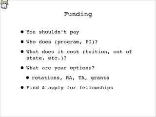 Funding
• You shouldn’t pay
• Who does (program, PI)?
• What does it cost (tuition, out of
state, etc.)?
• What are your options?
• rotations, RA, TA, grants
• Find & apply for fellowships
 