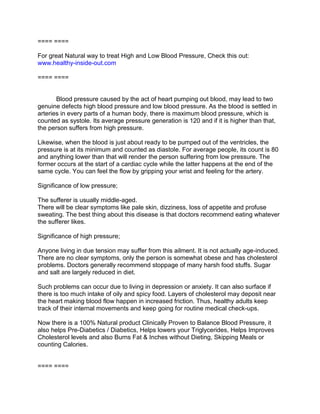 ==== ====

For great Natural way to treat High and Low Blood Pressure, Check this out:
www.healthy-inside-out.com

==== ====


       Blood pressure caused by the act of heart pumping out blood, may lead to two
genuine defects high blood pressure and low blood pressure. As the blood is settled in
arteries in every parts of a human body, there is maximum blood pressure, which is
counted as systole. Its average pressure generation is 120 and if it is higher than that,
the person suffers from high pressure.

Likewise, when the blood is just about ready to be pumped out of the ventricles, the
pressure is at its minimum and counted as diastole. For average people, its count is 80
and anything lower than that will render the person suffering from low pressure. The
former occurs at the start of a cardiac cycle while the latter happens at the end of the
same cycle. You can feel the flow by gripping your wrist and feeling for the artery.

Significance of low pressure;

The sufferer is usually middle-aged.
There will be clear symptoms like pale skin, dizziness, loss of appetite and profuse
sweating. The best thing about this disease is that doctors recommend eating whatever
the sufferer likes.

Significance of high pressure;

Anyone living in due tension may suffer from this ailment. It is not actually age-induced.
There are no clear symptoms, only the person is somewhat obese and has cholesterol
problems. Doctors generally recommend stoppage of many harsh food stuffs. Sugar
and salt are largely reduced in diet.

Such problems can occur due to living in depression or anxiety. It can also surface if
there is too much intake of oily and spicy food. Layers of cholesterol may deposit near
the heart making blood flow happen in increased friction. Thus, healthy adults keep
track of their internal movements and keep going for routine medical check-ups.

Now there is a 100% Natural product Clinically Proven to Balance Blood Pressure, it
also helps Pre-Diabetics / Diabetics, Helps lowers your Triglycerides, Helps Improves
Cholesterol levels and also Burns Fat & Inches without Dieting, Skipping Meals or
counting Calories.


==== ====
 
