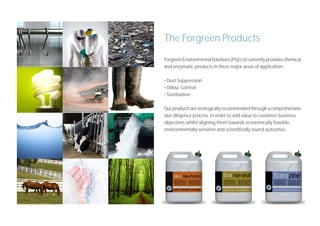 The Forgreen Products
Forgreen Environmental Solutions (Pty) Ltd currently provides chemical
and enzymatic products in three major areas of application:

• Dust Suppression
• Odour Control
• Sterilisation

Our products are strategically recommended through a comprehensive
due diligence process, in order to add value to customer business
objectives whilst aligning them towards economically feasible,
environmentally sensitive and scientifically sound outcomes.
 