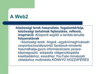 A Web2
-közösségi terek használata, fogalomtérkép,
közösségi tartalmak fejlesztése, reflexió,
inspiráció -Központi segítői a tanítás-tanulás
folyamatának
~közösségi terek: blogok –egyéni/meghívással/-
csoportos/osztályszintű/ facebook-mindenki
használhatja-gyors információcsere picasa-
képmegosztó wikipédia világenciklopédia
kiselőadáshoz, esszéhez YouTube művészeti
oktatáshoz multimédia KÖNNYŰ HOZZÁFÉRÉS
 