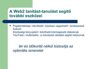 A Web2 tanítást-tanulást segítő
további eszközei
 Fogalomtérkép~ bővíthető~ közösen végezhető~ rendszerező
funkció
Közösségi könyvjelző~ bővíthető linkmegosztó diákoknak
YouTube~ multimédia, -a művészeti oktatást segítő médiumok
közösségi könyvjelző~ bővíthető
linkmegosztó
tér és időkorlát nélkül biztosítja az
optimális ismeretet
 