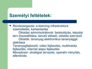Személyi feltételek:
 Rendszergazda: e-learning infrastruktúra
üzemeltetés, karbantartás
Oktatási adminisztrátorok: beiskolázás, képzési
terv összeállítása, tanulói előadó, oktatás szervező
Oktatók: tananyag elektronikus tananyaggá
alakítása
Tananyagfejlesztő: video fejlesztés, multimédia
fejlesztés, internet alapú fejlesztés
Menedzser: stratégiai tervezés, operatív irányítás,
ellenőrzés
 