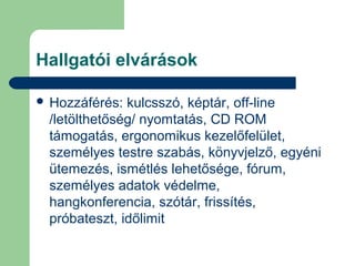 Hallgatói elvárások
 Hozzáférés: kulcsszó, képtár, off-line
/letölthetőség/ nyomtatás, CD ROM
támogatás, ergonomikus kezelőfelület,
személyes testre szabás, könyvjelző, egyéni
ütemezés, ismétlés lehetősége, fórum,
személyes adatok védelme,
hangkonferencia, szótár, frissítés,
próbateszt, időlimit
 