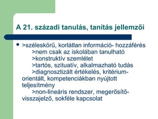 A 21. századi tanulás, tanítás jellemzői
 >széleskörű, korlátlan információ- hozzáférés
>nem csak az iskolában tanulható
>konstruktív szemlélet
>tartós, szituatív, alkalmazható tudás
>diagnosztizált értékelés, kritérium-
orientált, kompetenciákban nyújtott
teljesítmény
>non-lineáris rendszer, megerősítő-
visszajelző, sokféle kapcsolat
 