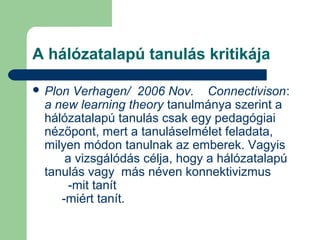 A hálózatalapú tanulás kritikája
 Plon Verhagen/ 2006 Nov. Connectivison:
a new learning theory tanulmánya szerint a
hálózatalapú tanulás csak egy pedagógiai
nézőpont, mert a tanuláselmélet feladata,
milyen módon tanulnak az emberek. Vagyis
a vizsgálódás célja, hogy a hálózatalapú
tanulás vagy más néven konnektivizmus
-mit tanít
-miért tanít.
 