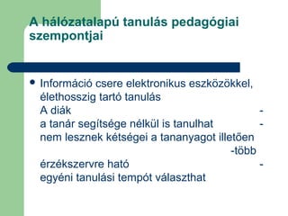 A hálózatalapú tanulás pedagógiai
szempontjai
 Információ csere elektronikus eszközökkel,
élethosszig tartó tanulás
A diák -
a tanár segítsége nélkül is tanulhat -
nem lesznek kétségei a tananyagot illetően
-több
érzékszervre ható -
egyéni tanulási tempót választhat
 