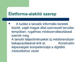 Életforma-alakító szerep
 A tudást a tanulók informális keretek
között, saját maguk által szervezett tanulási
tempóban, rugalmas módszerválasztással
szerzik meg.
A tanulói teljesítményeket új médiarendszer
bekapcsolásával érik el. Konstruktív
képességek kompetenciája a digitális
írástudáshoz vezet
 