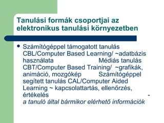 Tanulási formák csoportjai az
elektronikus tanulási környezetben
 Számítógéppel támogatott tanulás
CBL/Computer Based Learning/ ~adatbázis
használata Médiás tanulás
CBT/Computer Based Training/ ~grafikák,
animáció, mozgókép Számítógéppel
segített tanulás CAL/Computer Aided
Learning ~ kapcsolattartás, ellenőrzés,
értékelés -
a tanuló által bármikor elérhető információk
 