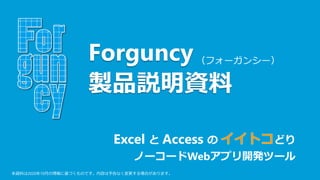 （フォーガンシー）
Excel と Access の どり
ノーコードWebアプリ開発ツール
Forguncy
製品説明資料
本資料は2020年10月の情報に基づくものです。内容は予告なく変更する場合があります。
 