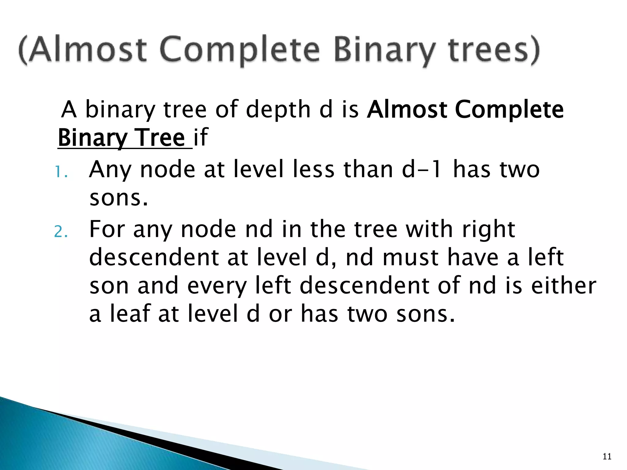 A binary tree of depth d is Almost Complete
Binary Tree if
1. Any node at level less than d-1 has two
sons.
2. For any node nd in the tree with right
descendent at level d, nd must have a left
son and every left descendent of nd is either
a leaf at level d or has two sons.
11
 