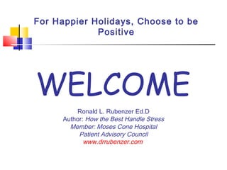 For Happier Holidays, Choose to be
Positive
Ronald L. Rubenzer Ed.D
Author: How the Best Handle Stress
Member: Moses Cone Hospital
Patient Advisory Council
www.drrubenzer.com
WELCOME
 