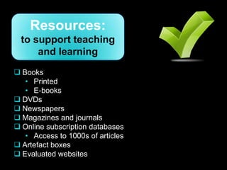 Resources:
  to support teaching
      and learning
 Books
   • Printed
   • E-books
 DVDs
 Newspapers
 Magazines and journals
 Online subscription databases
   • Access to 1000s of articles
 Artefact boxes
 Evaluated websites
 