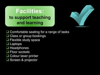 Facilities:
  to support teaching
      and learning
 Comfortable seating for a range of tasks
 Class or group bookings
 Flexible study space
 Laptops
 Headphones
 Floor sockets
 Colour laser printer
 Screen & projector
 
