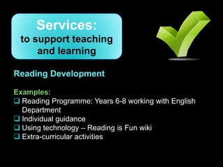 Services:
 to support teaching
     and learning

Reading Development

Examples:
 Reading Programme: Years 6-8 working with English
  Department
 Individual guidance
 Using technology – Reading is Fun wiki
 Extra-curricular activities
 