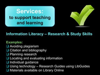 Services:
 to support teaching
     and learning

Information Literacy – Research & Study Skills

Examples:
 Avoiding plagiarism
 Citation and bibliography
 Planning research
 Locating and evaluating information
 Individual guidance
 Using technology – Research Guides using LibGuides
 Materials available on Library Online
 